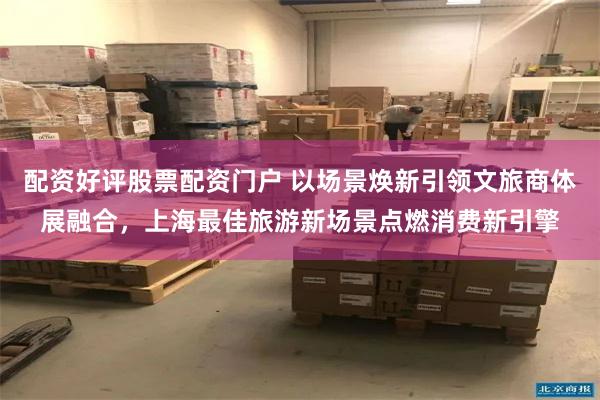 配资好评股票配资门户 以场景焕新引领文旅商体展融合，上海最佳旅游新场景点燃消费新引擎