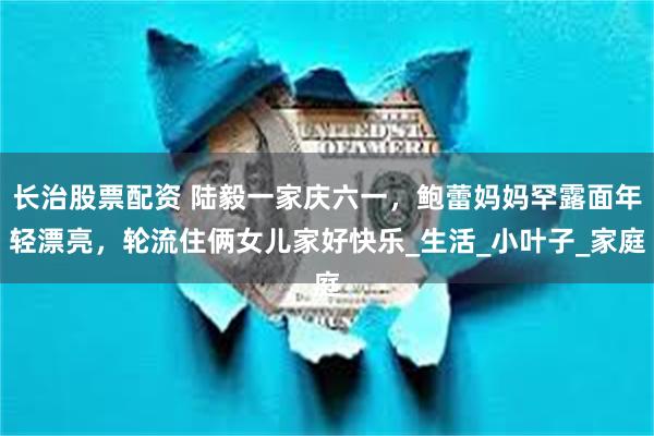 长治股票配资 陆毅一家庆六一，鲍蕾妈妈罕露面年轻漂亮，轮流住俩女儿家好快乐_生活_小叶子_家庭