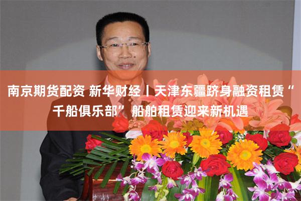 南京期货配资 新华财经丨天津东疆跻身融资租赁“千船俱乐部” 船舶租赁迎来新机遇