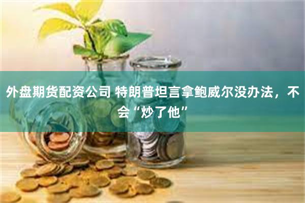 外盘期货配资公司 特朗普坦言拿鲍威尔没办法，不会“炒了他”