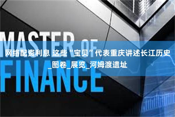 网络配资利息 这些“宝贝”代表重庆讲述长江历史_图卷_展览_河姆渡遗址