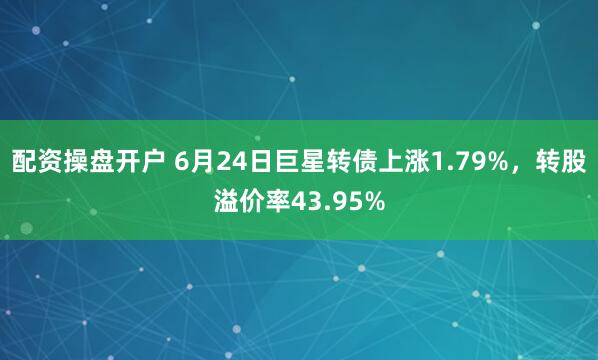 配资操盘开户 6月24日巨星转债上涨1.79%，转股溢价率43.95%