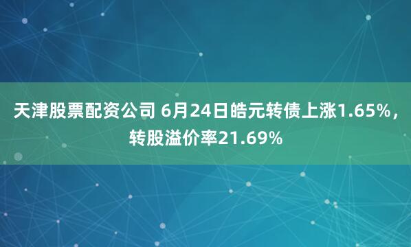 天津股票配资公司 6月24日皓元转债上涨1.65%，转股溢价率21.69%