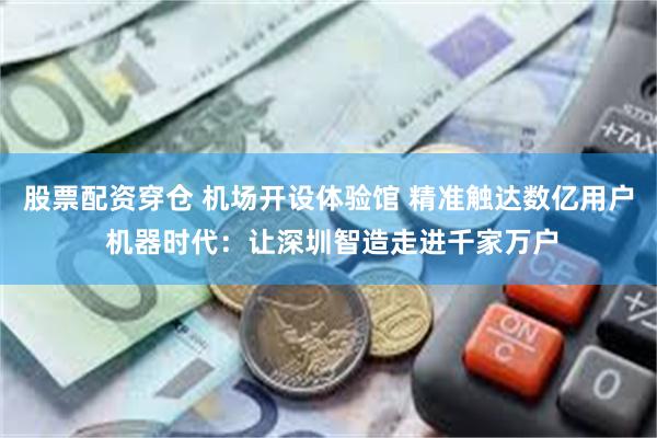 股票配资穿仓 机场开设体验馆 精准触达数亿用户 机器时代：让深圳智造走进千家万户