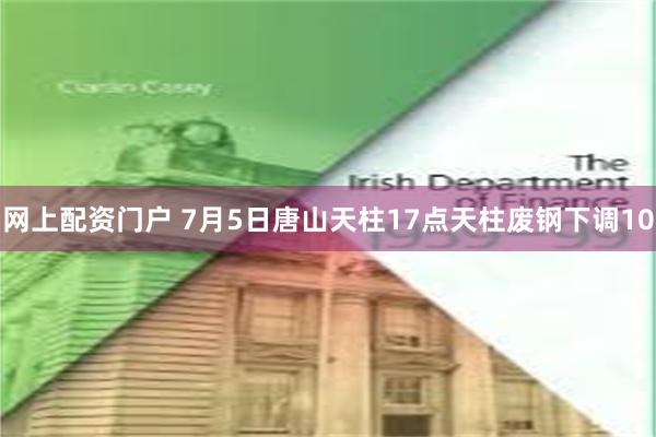 网上配资门户 7月5日唐山天柱17点天柱废钢下调10