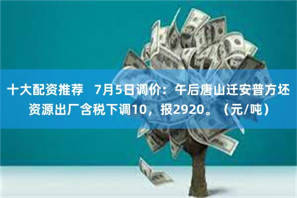 十大配资推荐   7月5日调价：午后唐山迁安普方坯资源出厂含税下调10，报2920。（元/吨）