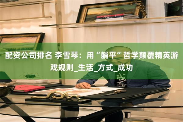 配资公司排名 李雪琴：用“躺平”哲学颠覆精英游戏规则_生活_方式_成功
