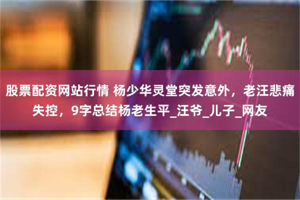 股票配资网站行情 杨少华灵堂突发意外，老汪悲痛失控，9字总结杨老生平_汪爷_儿子_网友
