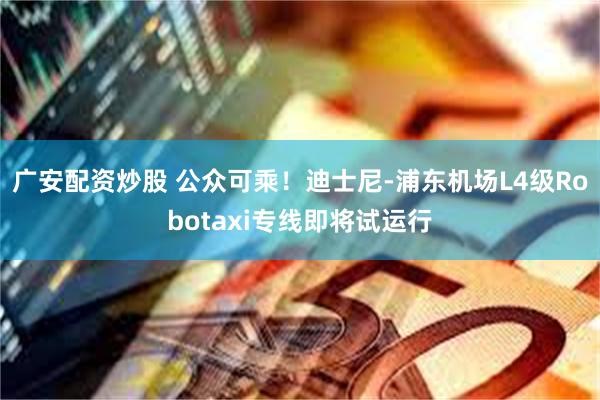 广安配资炒股 公众可乘！迪士尼-浦东机场L4级Robotaxi专线即将试运行