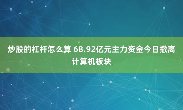 炒股的杠杆怎么算 68.92亿元主力资金今日撤离计算机板块