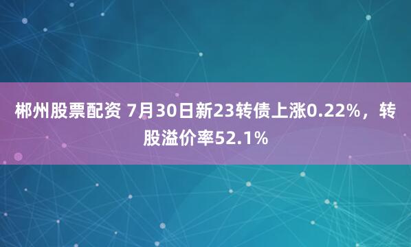 郴州股票配资 7月30日新23转债上涨0.22%，转股溢价率52.1%