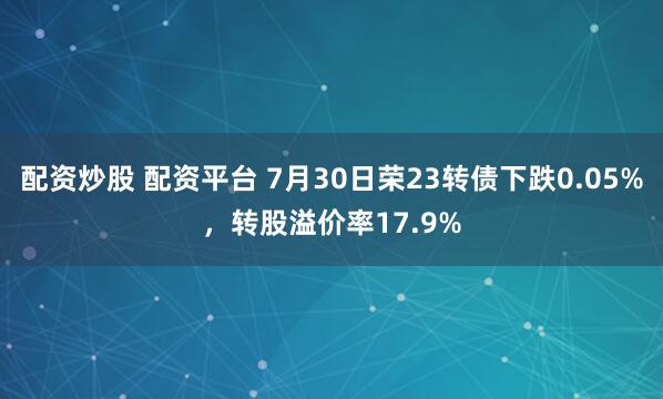 配资炒股 配资平台 7月30日荣23转债下跌0.05%，转股溢价率17.9%
