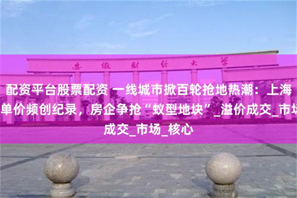配资平台股票配资 一线城市掀百轮抢地热潮：上海、深圳单价频创纪录，房企争抢“蚁型地块”_溢价成交_市场_核心