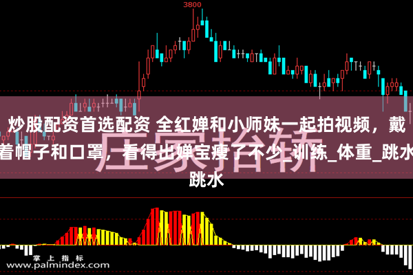 炒股配资首选配资 全红婵和小师妹一起拍视频，戴着帽子和口罩，看得出婵宝瘦了不少_训练_体重_跳水