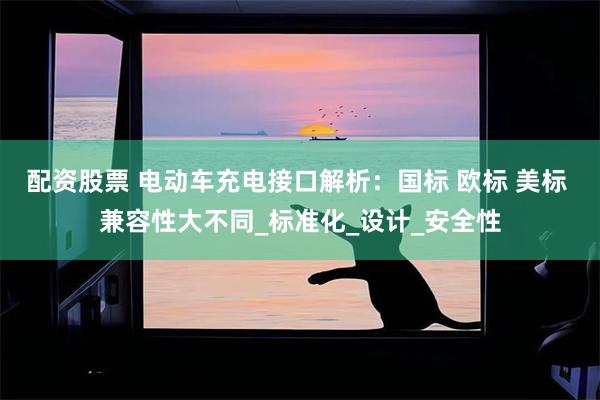 配资股票 电动车充电接口解析：国标 欧标 美标 兼容性大不同_标准化_设计_安全性