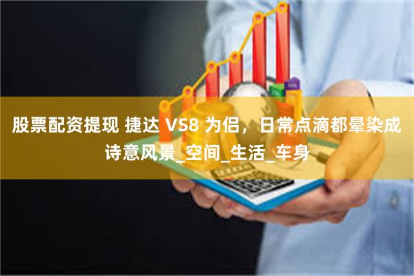 股票配资提现 捷达 VS8 为侣，日常点滴都晕染成诗意风景_空间_生活_车身