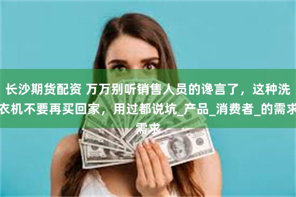 长沙期货配资 万万别听销售人员的谗言了，这种洗衣机不要再买回家，用过都说坑_产品_消费者_的需求
