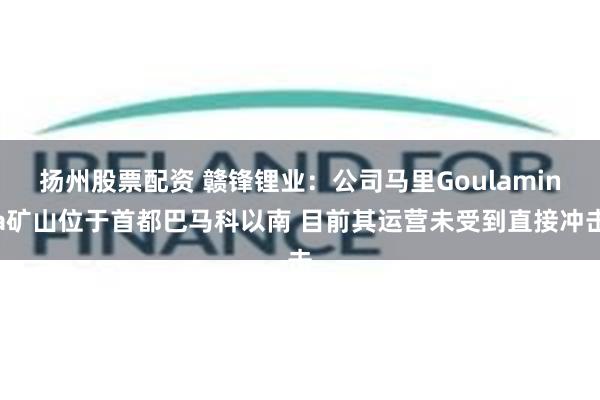 扬州股票配资 赣锋锂业：公司马里Goulamina矿山位于首都巴马科以南 目前其运营未受到直接冲击