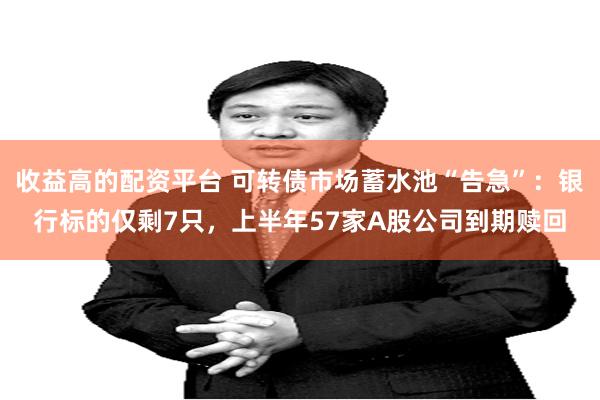 收益高的配资平台 可转债市场蓄水池“告急”：银行标的仅剩7只，上半年57家A股公司到期赎回