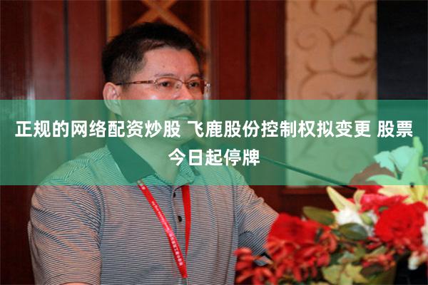 正规的网络配资炒股 飞鹿股份控制权拟变更 股票今日起停牌