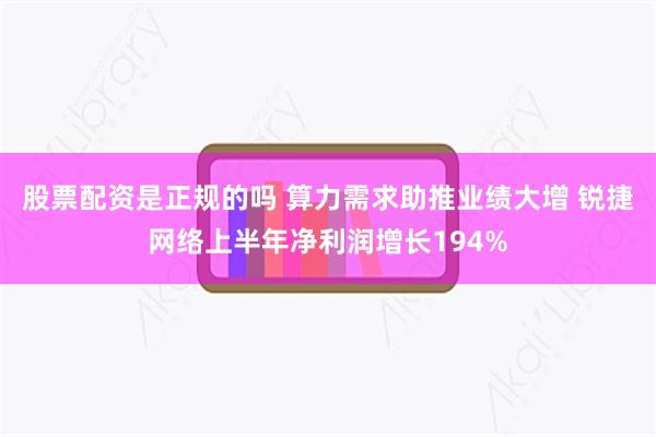 股票配资是正规的吗 算力需求助推业绩大增 锐捷网络上半年净利润增长194%