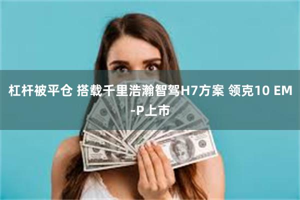 杠杆被平仓 搭载千里浩瀚智驾H7方案 领克10 EM-P上市