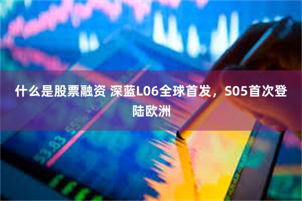 什么是股票融资 深蓝L06全球首发，S05首次登陆欧洲