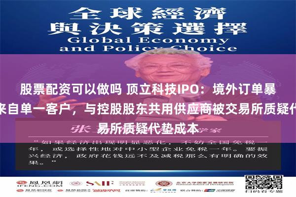 股票配资可以做吗 顶立科技IPO：境外订单暴涨主要来自单一客户，与控股股东共用供应商被交易所质疑代垫成本