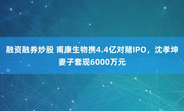 融资融券炒股 甫康生物携4.4亿对赌IPO，沈孝坤妻子套现6000万元