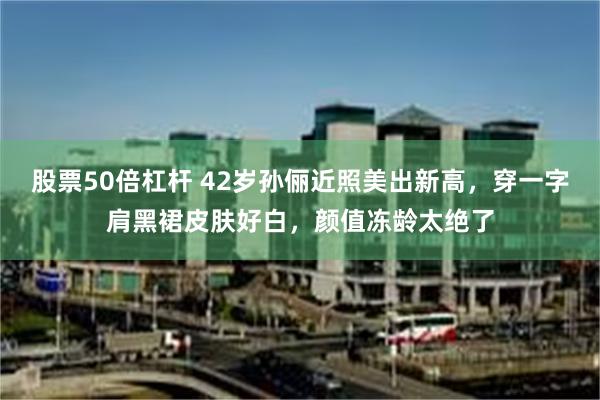 股票50倍杠杆 42岁孙俪近照美出新高，穿一字肩黑裙皮肤好白，颜值冻龄太绝了