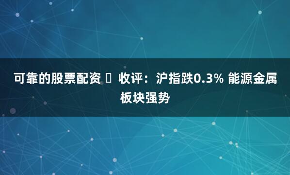 可靠的股票配资 收评:沪指跌0.3% 能源金属板块强势