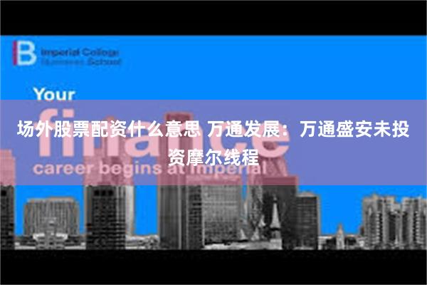 场外股票配资什么意思 万通发展：万通盛安未投资摩尔线程