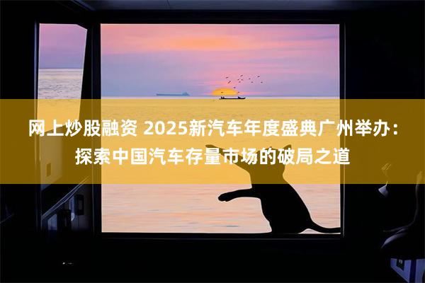 网上炒股融资 2025新汽车年度盛典广州举办:探索中国汽车存量市场的破局之道