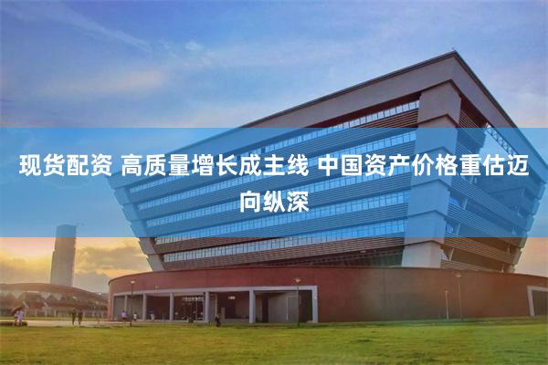现货配资 高质量增长成主线 中国资产价格重估迈向纵深