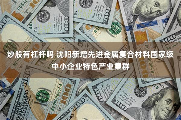 炒股有杠杆吗 沈阳新增先进金属复合材料国家级中小企业特色产业集群