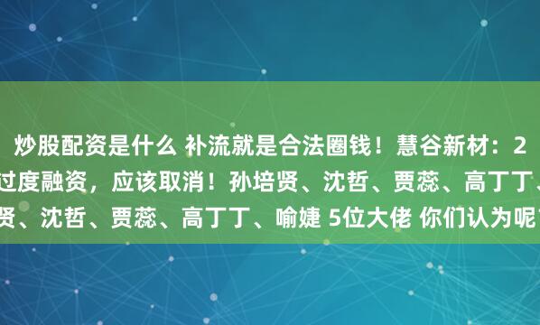 炒股配资是什么 补流就是合法圈钱!慧谷新材:2.5亿“补流”是典型的过度融资,应该取消!孙培贤、沈哲、贾蕊、高丁丁、喻婕 5位大佬 你们认为呢?